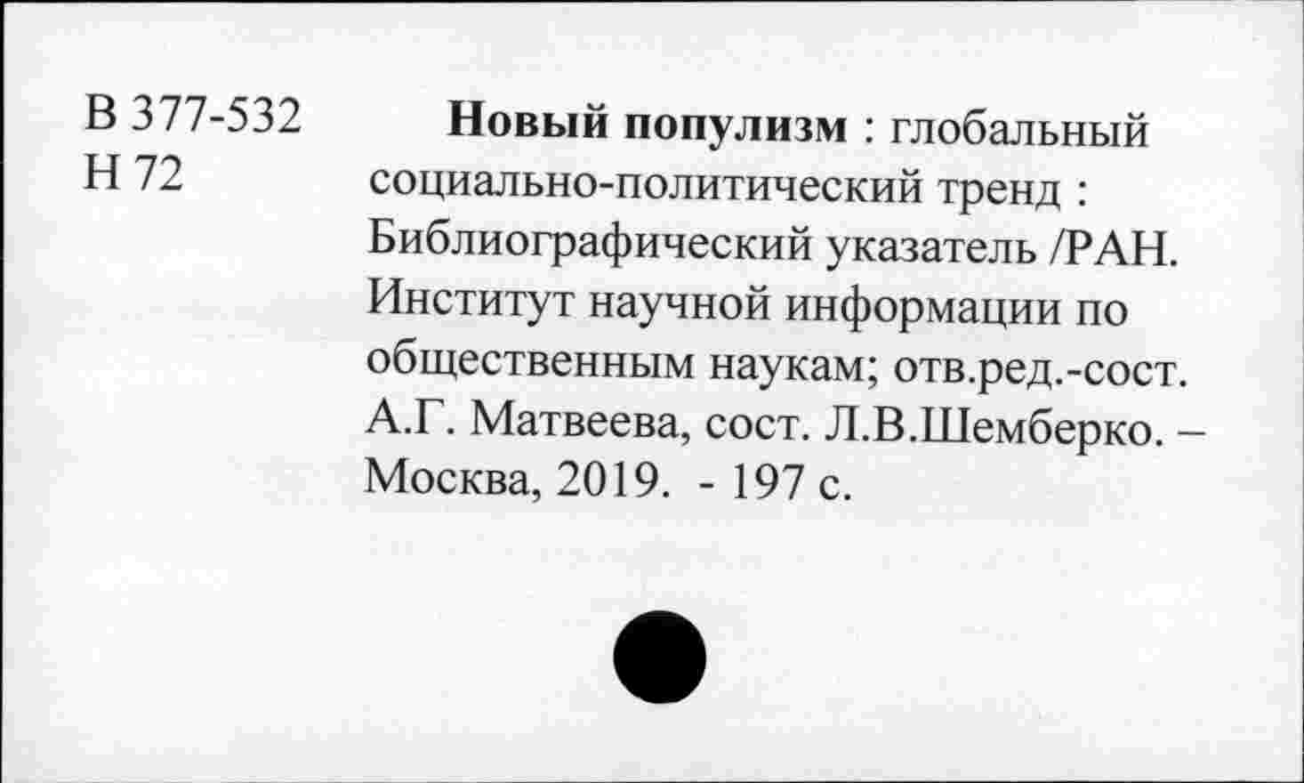 ﻿В 377-532 Новый популизм : глобальный
Н 72 социально-политический тренд : Библиографический указатель /РАН. Институт научной информации по общественным наукам; отв.ред.-сост.
А.Г. Матвеева, сост. Л.В.Шемберко. -Москва, 2019. - 197 с.